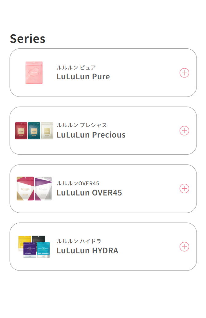 Skin care 肌質や目的で選ぶルルルンのスキンケア LuLuLun Cleansing Toning Balm クレンジングバーム 落とすに、整えるに、 ビューティーの力を。 LuLuLun HYDRA F SHOP 洗顔 “洗う”から“磨く”へ。 高密度泡ソープ LuLuLun HYDRA V OIL 美容液 100％オイル美容液で ハイトーン素肌へ。 Series